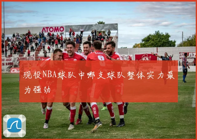 现役NBA球队中哪支球队整体实力最为强劲