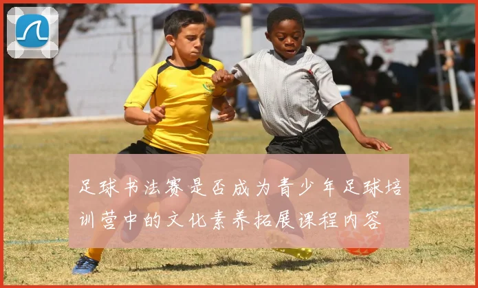 足球书法赛是否成为青少年足球培训营中的文化素养拓展课程内容