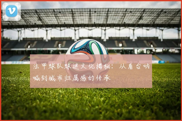 法甲球队球迷文化揭秘：从看台呐喊到城市归属感的传承