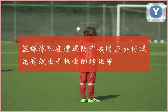 篮球球队在遭遇防守战时应如何提高有效出手机会的转化率